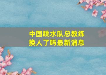 中国跳水队总教练换人了吗最新消息