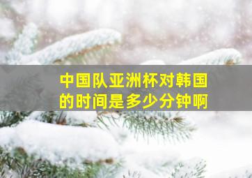 中国队亚洲杯对韩国的时间是多少分钟啊