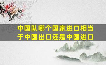 中国队哪个国家进口相当于中国出口还是中国进口