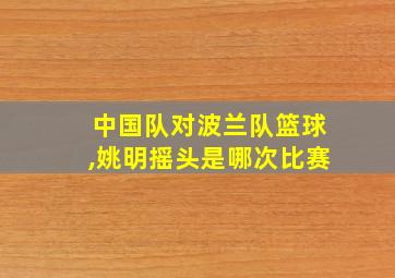 中国队对波兰队篮球,姚明摇头是哪次比赛