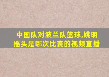 中国队对波兰队篮球,姚明摇头是哪次比赛的视频直播