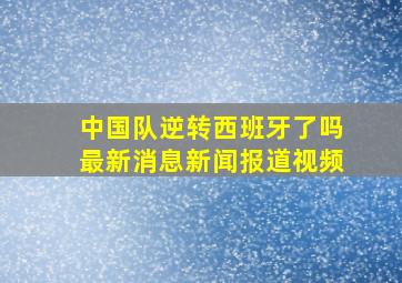 中国队逆转西班牙了吗最新消息新闻报道视频