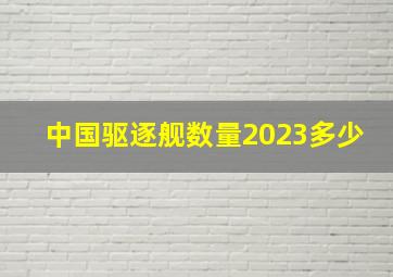 中国驱逐舰数量2023多少