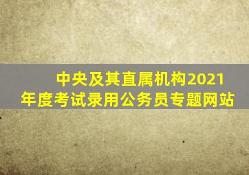 中央及其直属机构2021年度考试录用公务员专题网站