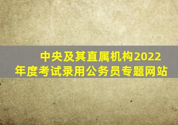 中央及其直属机构2022年度考试录用公务员专题网站