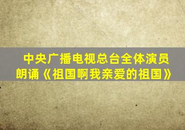 中央广播电视总台全体演员朗诵《祖国啊我亲爱的祖国》