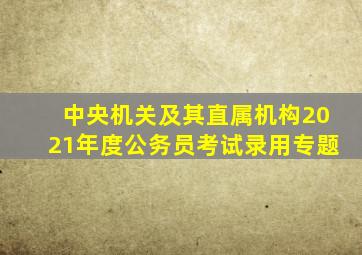 中央机关及其直属机构2021年度公务员考试录用专题