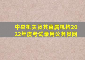 中央机关及其直属机构2022年度考试录用公务员网