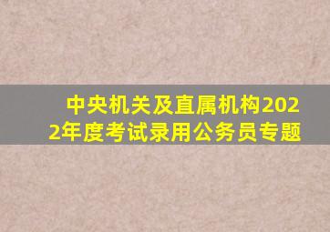 中央机关及直属机构2022年度考试录用公务员专题