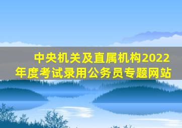 中央机关及直属机构2022年度考试录用公务员专题网站