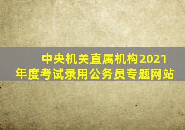 中央机关直属机构2021年度考试录用公务员专题网站