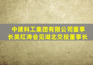 中建科工集团有限公司董事长吴红涛会见湖北交投董事长