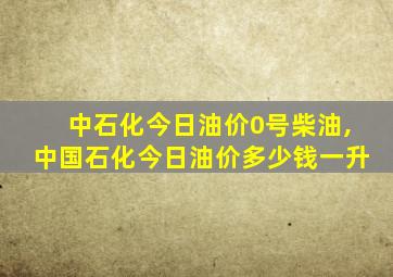 中石化今日油价0号柴油,中国石化今日油价多少钱一升