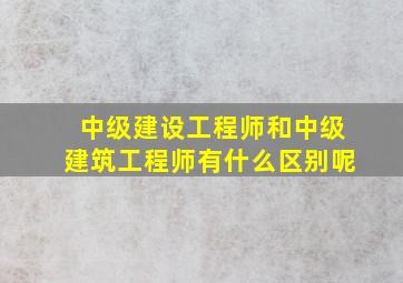 中级建设工程师和中级建筑工程师有什么区别呢