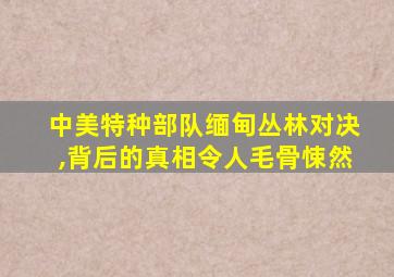 中美特种部队缅甸丛林对决,背后的真相令人毛骨悚然