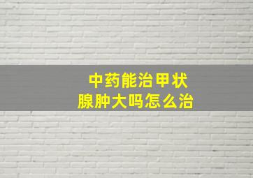 中药能治甲状腺肿大吗怎么治