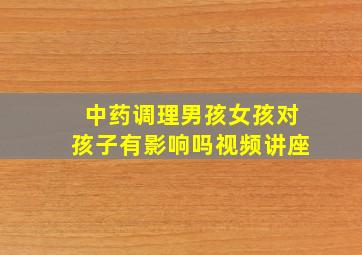 中药调理男孩女孩对孩子有影响吗视频讲座