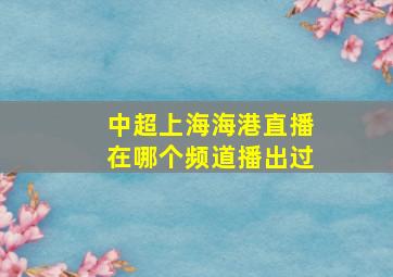 中超上海海港直播在哪个频道播出过