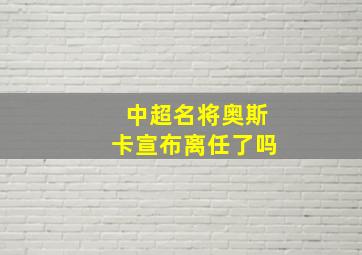 中超名将奥斯卡宣布离任了吗