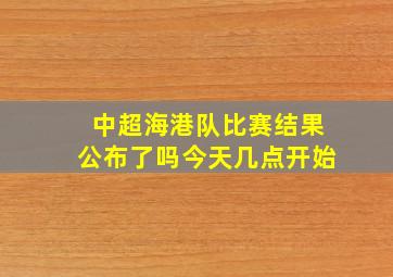 中超海港队比赛结果公布了吗今天几点开始