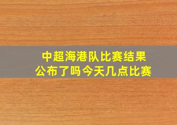 中超海港队比赛结果公布了吗今天几点比赛