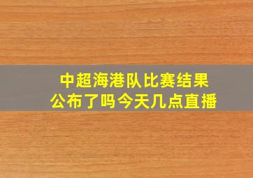 中超海港队比赛结果公布了吗今天几点直播