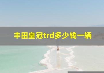 丰田皇冠trd多少钱一辆