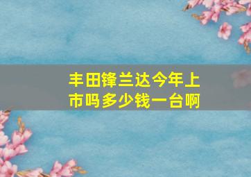 丰田锋兰达今年上市吗多少钱一台啊