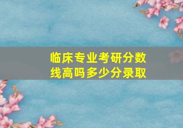 临床专业考研分数线高吗多少分录取