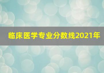 临床医学专业分数线2021年