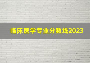 临床医学专业分数线2023