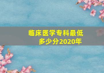 临床医学专科最低多少分2020年