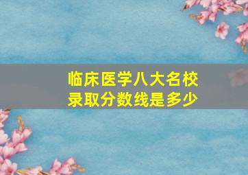 临床医学八大名校录取分数线是多少