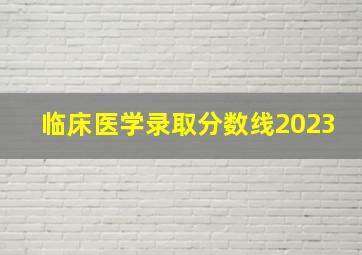 临床医学录取分数线2023