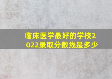 临床医学最好的学校2022录取分数线是多少