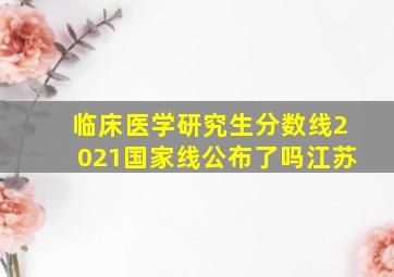 临床医学研究生分数线2021国家线公布了吗江苏