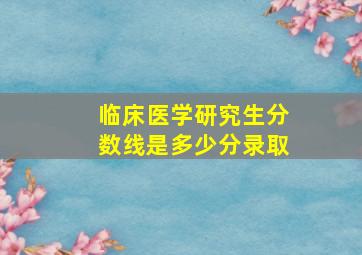 临床医学研究生分数线是多少分录取