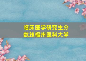 临床医学研究生分数线福州医科大学