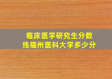 临床医学研究生分数线福州医科大学多少分