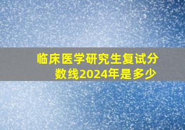 临床医学研究生复试分数线2024年是多少