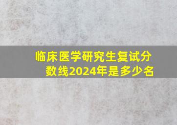 临床医学研究生复试分数线2024年是多少名