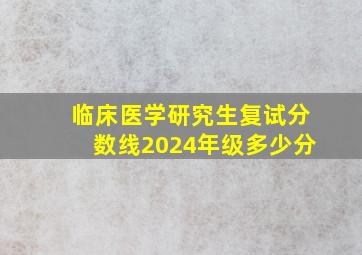 临床医学研究生复试分数线2024年级多少分