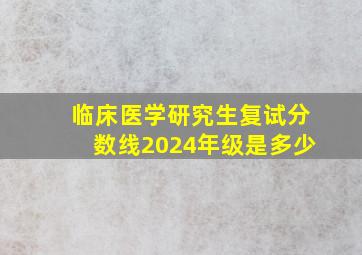 临床医学研究生复试分数线2024年级是多少