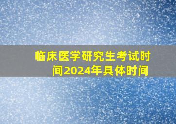 临床医学研究生考试时间2024年具体时间