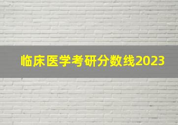 临床医学考研分数线2023