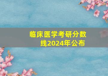 临床医学考研分数线2024年公布