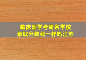 临床医学考研各学校录取分数线一样吗江苏