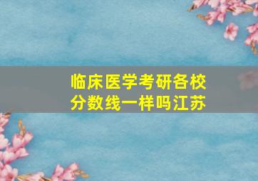 临床医学考研各校分数线一样吗江苏