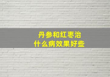 丹参和红枣治什么病效果好些