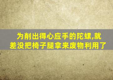 为削出得心应手的陀螺,就差没把椅子腿拿来废物利用了